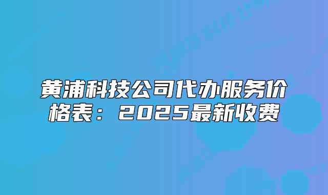 黄浦科技公司代办服务价格表:2025最新收费