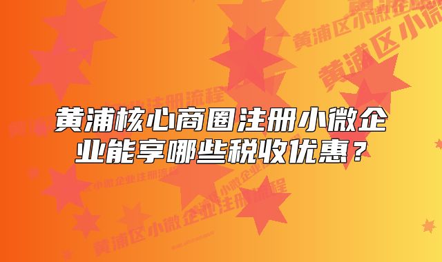 黄浦核心商圈注册小微企业能享哪些税收优惠？