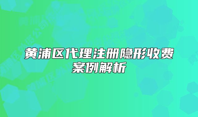 黄浦区代理注册隐形收费案例解析