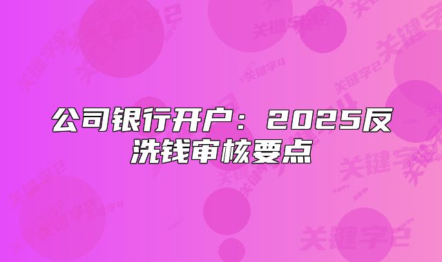 公司银行开户:2025反洗钱审核要点