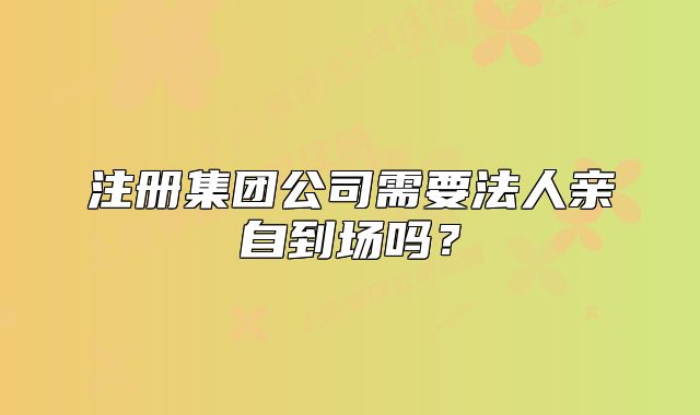 注册集团公司需要法人亲自到场吗？