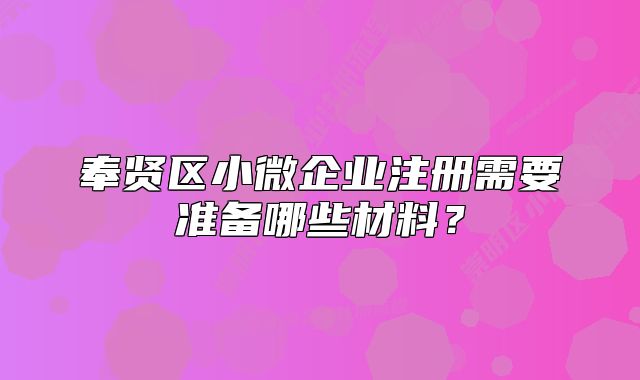 奉贤区小微企业注册需要准备哪些材料?