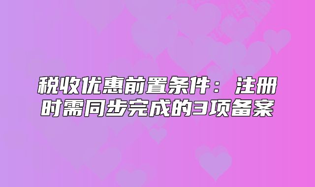 税收优惠前置条件：注册时需同步完成的3项备案