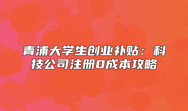 青浦大学生创业补贴:科技公司注册0成本攻略