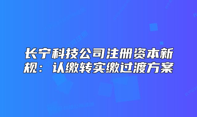 长宁科技公司注册资本新规：认缴转实缴过渡方案