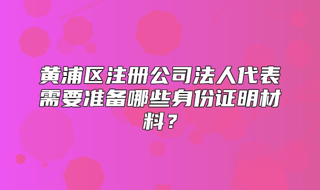 黄浦区注册公司法人代表需要准备哪些身份证明材料？