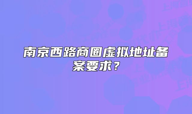 南京西路商圈虚拟地址备案要求？
