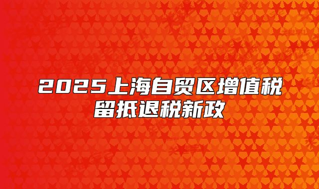 2025上海自贸区增值税留抵退税新政