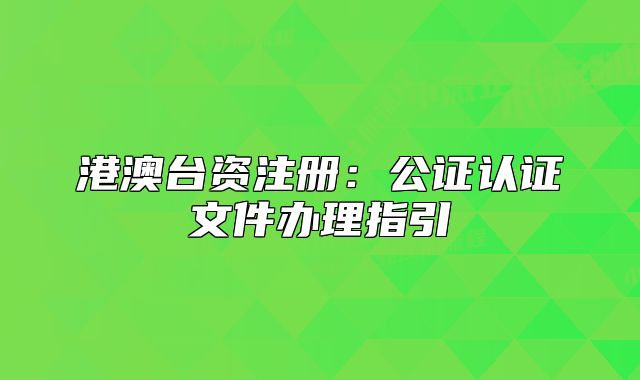 港澳台资注册：公证认证文件办理指引