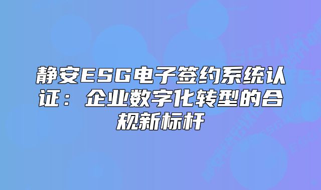 静安ESG电子签约系统认证：企业数字化转型的合规新标杆