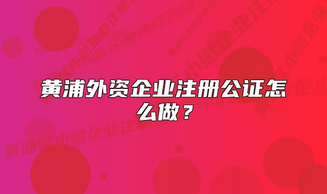 黄浦外资企业注册公证怎么做？