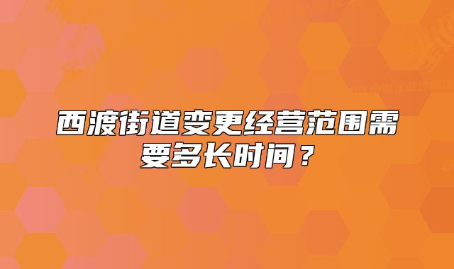 西渡街道变更经营范围需要多长时间?