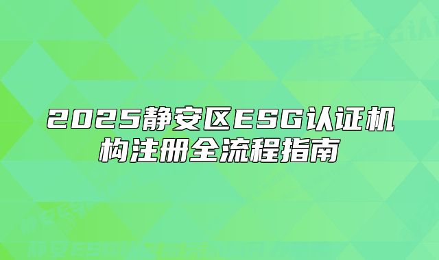 2025静安区ESG认证机构注册全流程指南