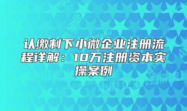认缴制下小微企业注册流程详解:10万注册资本实操案例