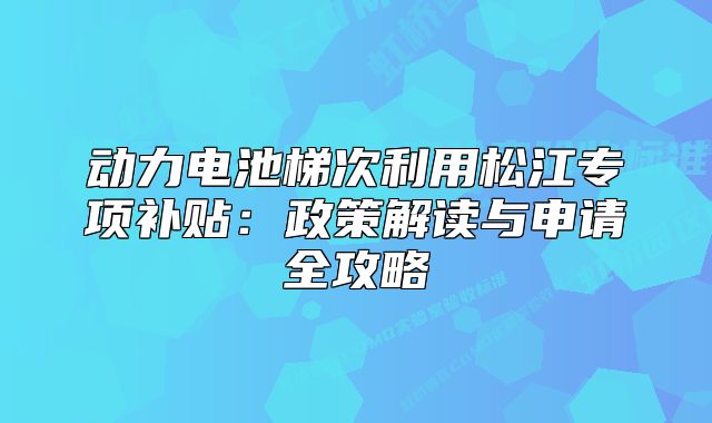 动力电池梯次利用松江专项补贴：政策解读与申请全攻略