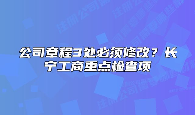 公司章程3处必须修改？长宁工商重点检查项