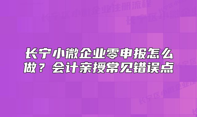 长宁小微企业零申报怎么做？会计亲授常见错误点