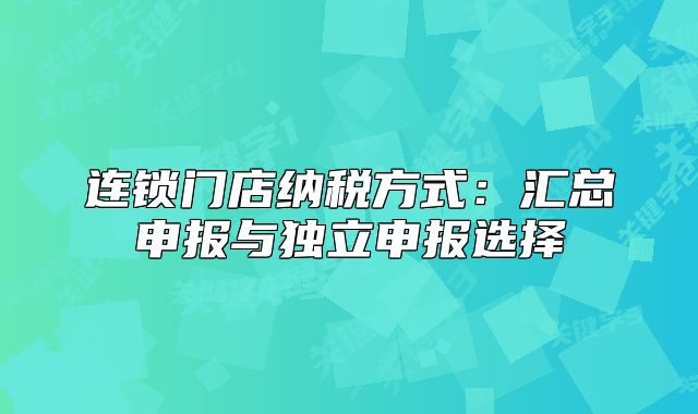 连锁门店纳税方式:汇总申报与独立申报选择