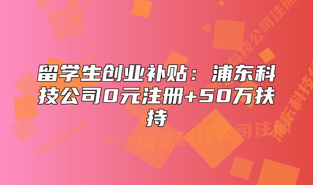 留学生创业补贴:浦东科技公司0元注册+50万扶持