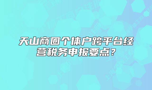 天山商圈个体户跨平台经营税务申报要点?