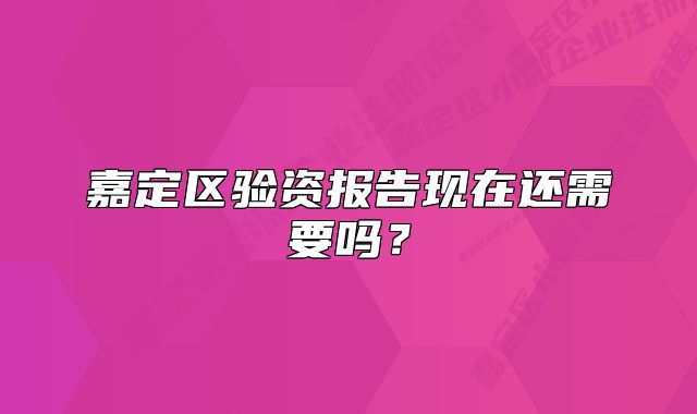 嘉定区验资报告现在还需要吗？