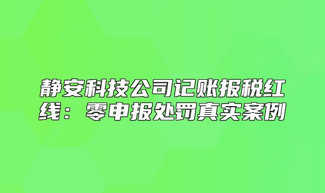静安科技公司记账报税红线：零申报处罚真实案例