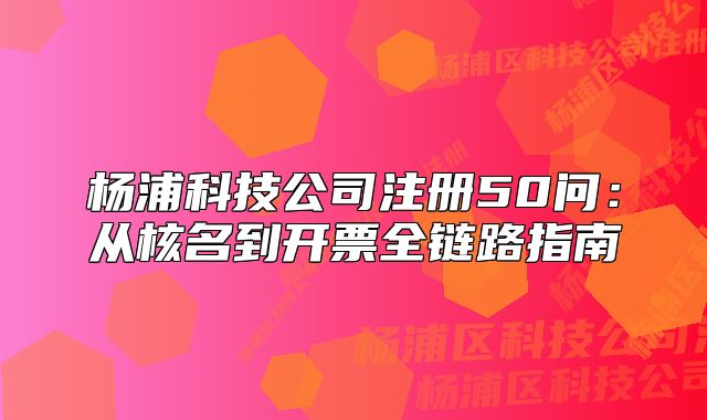 杨浦科技公司注册50问:从核名到开票全链路指南