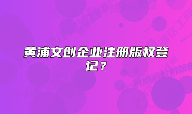 黄浦文创企业注册版权登记？