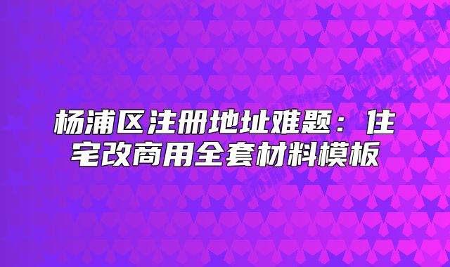 杨浦区注册地址难题:住宅改商用全套材料模板