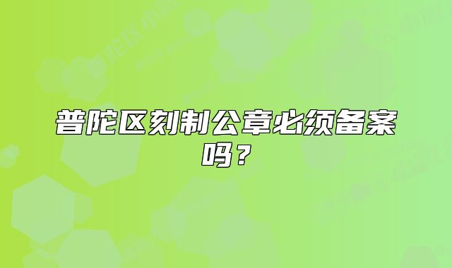 普陀区刻制公章必须备案吗?
