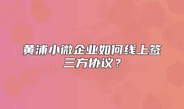 黄浦小微企业如何线上签三方协议？