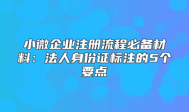 小微企业注册流程必备材料:法人身份证标注的5个要点