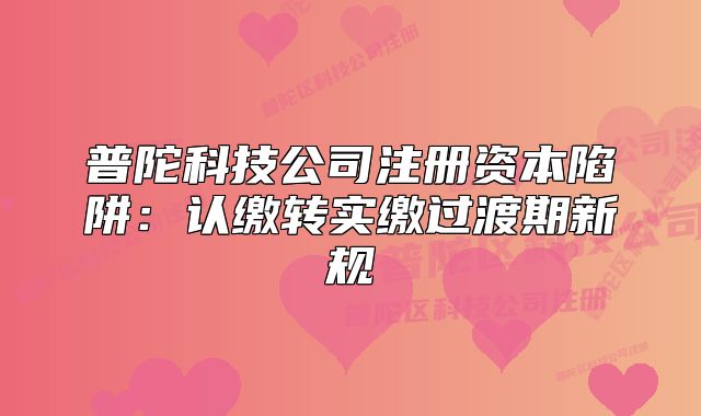 普陀科技公司注册资本陷阱:认缴转实缴过渡期新规