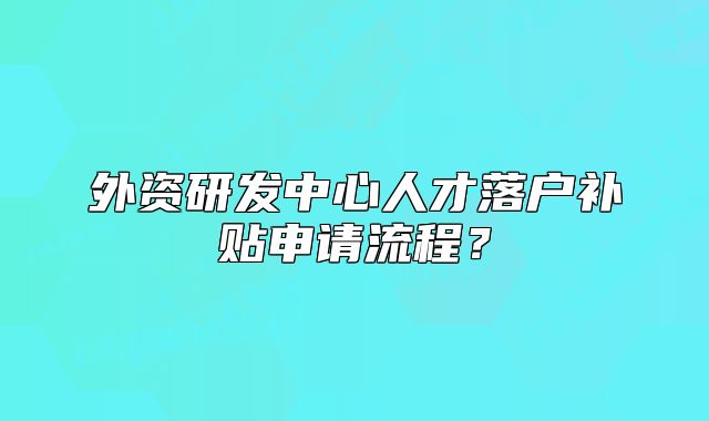 外资研发中心人才落户补贴申请流程?