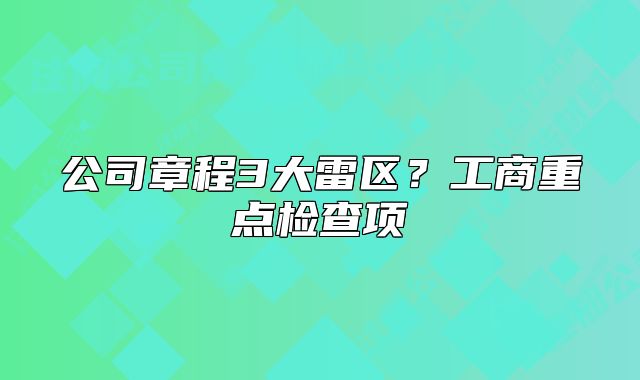 公司章程3大雷区？工商重点检查项