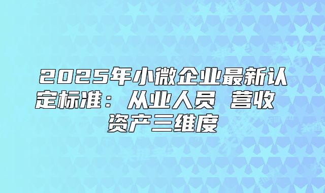 2025年小微企业最新认定标准:从业人员 营收 资产三维度