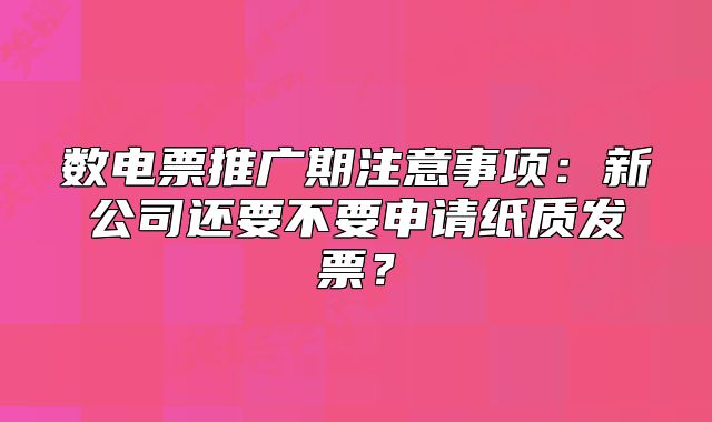 数电票推广期注意事项：新公司还要不要申请纸质发票？