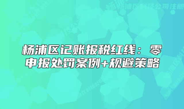 杨浦区记账报税红线：零申报处罚案例+规避策略