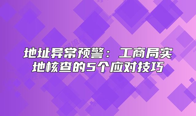 地址异常预警:工商局实地核查的5个应对技巧