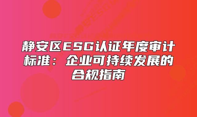 静安区ESG认证年度审计标准:企业可持续发展的合规指南