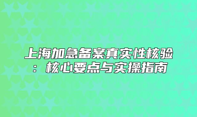 上海加急备案真实性核验：核心要点与实操指南
