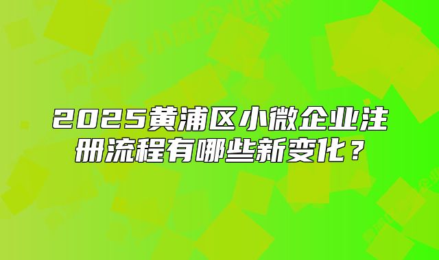 2025黄浦区小微企业注册流程有哪些新变化？