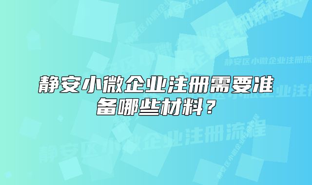 静安小微企业注册需要准备哪些材料？
