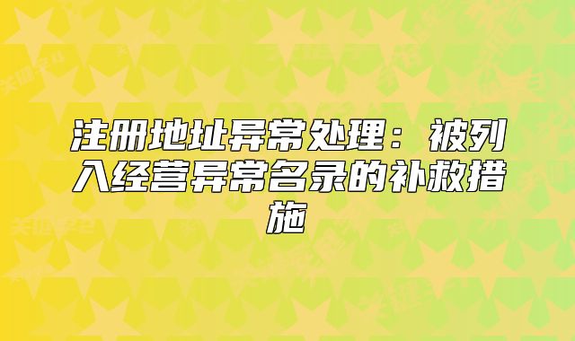 注册地址异常处理:被列入经营异常名录的补救措施