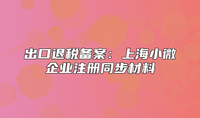出口退税备案：上海小微企业注册同步材料