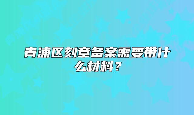 青浦区刻章备案需要带什么材料？
