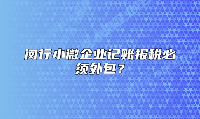 闵行小微企业记账报税必须外包？