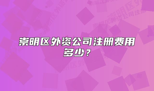 崇明区外资公司注册费用多少？
