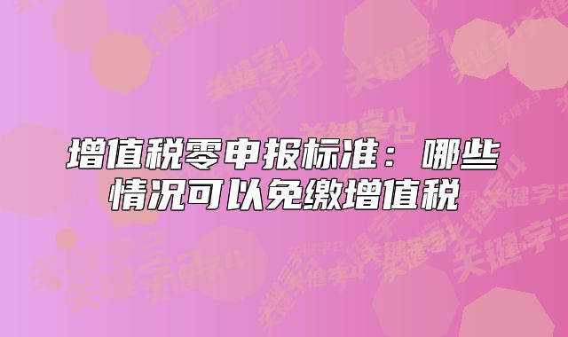 增值税零申报标准:哪些情况可以免缴增值税