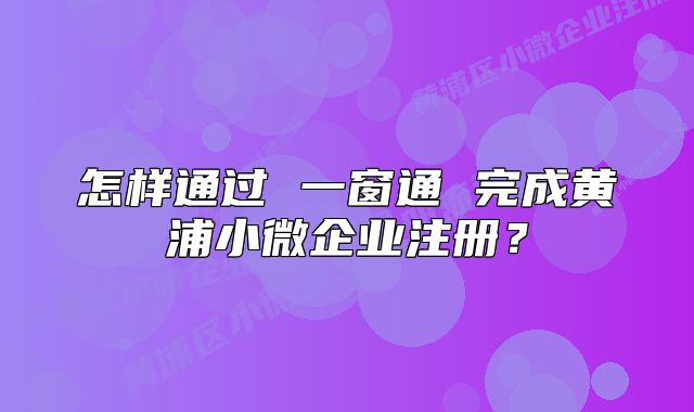 怎样通过 一窗通 完成黄浦小微企业注册？